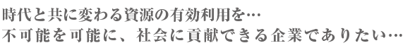 時代と共に変わる資源の有効利用を…不可能を可能に、社会に貢献できる企業でありたい…